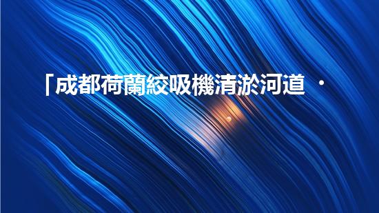 「成都荷蘭絞吸機清淤河道，助力城市治水進程！」